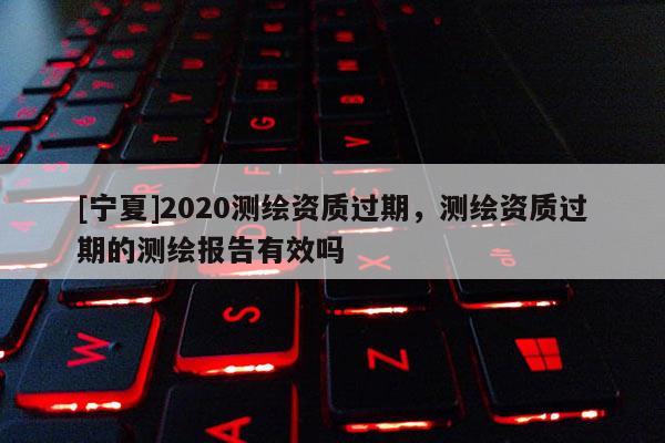 [寧夏]2020測繪資質過期，測繪資質過期的測繪報告有效嗎