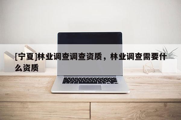 [寧夏]林業調查調查資質，林業調查需要什么資質