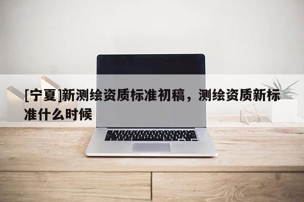 [寧夏]新測(cè)繪資質(zhì)標(biāo)準(zhǔn)初稿，測(cè)繪資質(zhì)新標(biāo)準(zhǔn)什么時(shí)候