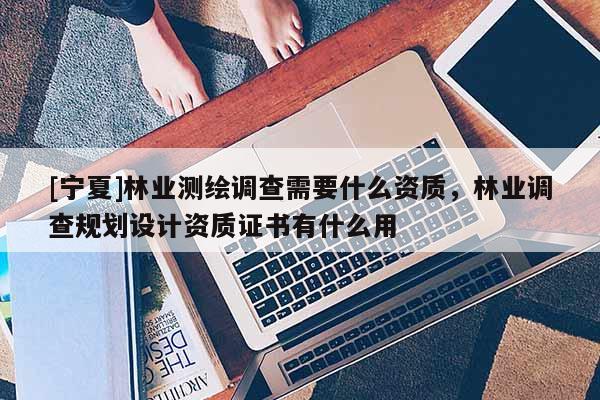 [寧夏]林業測繪調查需要什么資質，林業調查規劃設計資質證書有什么用