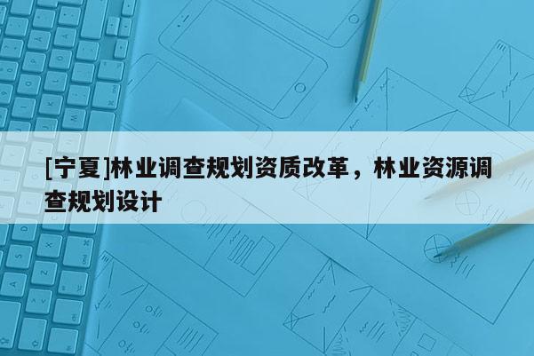 [寧夏]林業調查規劃資質改革，林業資源調查規劃設計