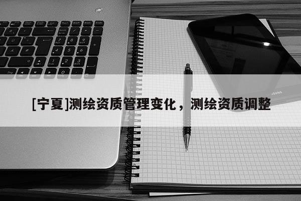 [寧夏]測繪資質(zhì)管理變化，測繪資質(zhì)調(diào)整