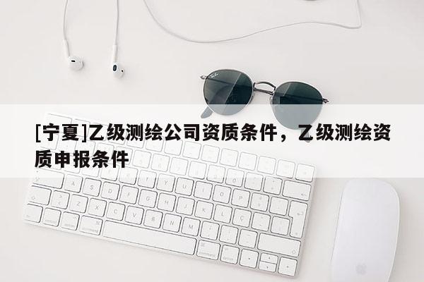 [寧夏]乙級測繪公司資質條件，乙級測繪資質申報條件