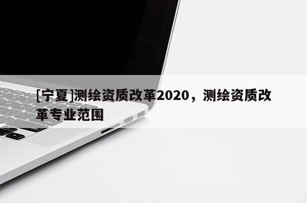 [寧夏]測繪資質(zhì)改革2020，測繪資質(zhì)改革專業(yè)范圍