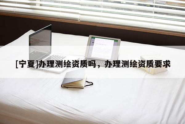 [寧夏]辦理測繪資質(zhì)嗎，辦理測繪資質(zhì)要求