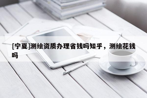 [寧夏]測繪資質辦理省錢嗎知乎，測繪花錢嗎