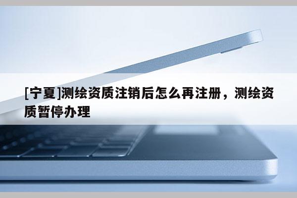 [寧夏]測繪資質注銷后怎么再注冊，測繪資質暫停辦理