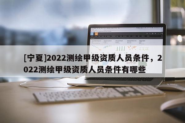 [寧夏]2022測繪甲級資質人員條件，2022測繪甲級資質人員條件有哪些