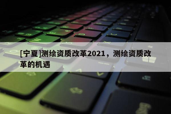 [寧夏]測繪資質改革2021，測繪資質改革的機遇