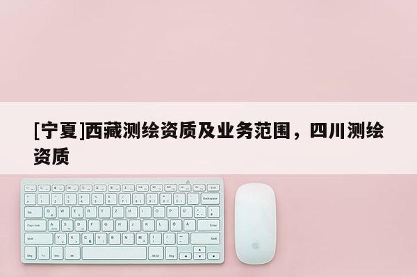 [寧夏]西藏測(cè)繪資質(zhì)及業(yè)務(wù)范圍，四川測(cè)繪資質(zhì)