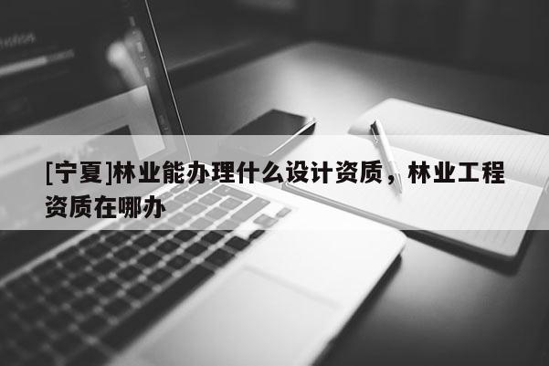 [寧夏]林業(yè)能辦理什么設計資質，林業(yè)工程資質在哪辦