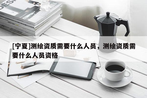 [寧夏]測繪資質需要什么人員，測繪資質需要什么人員資格