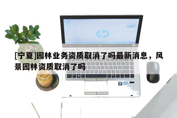 [寧夏]園林業務資質取消了嗎最新消息，風景園林資質取消了嗎