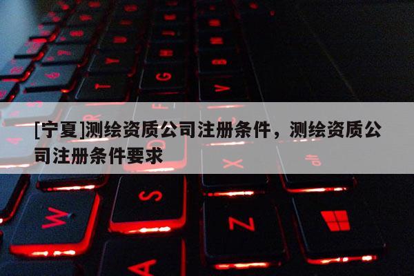 [寧夏]測繪資質公司注冊條件，測繪資質公司注冊條件要求