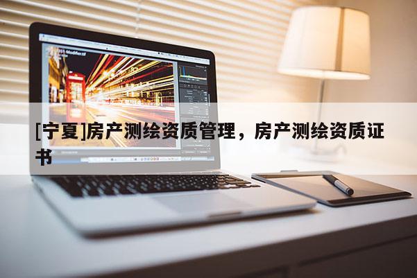 [寧夏]房產(chǎn)測(cè)繪資質(zhì)管理，房產(chǎn)測(cè)繪資質(zhì)證書