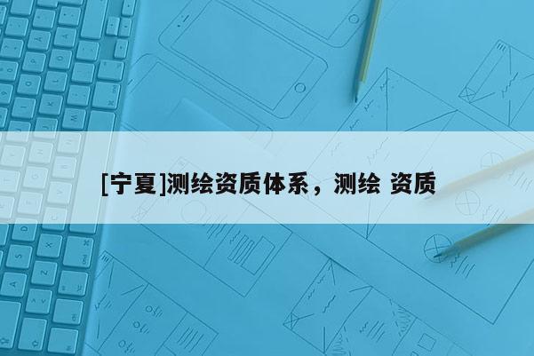 [寧夏]測繪資質(zhì)體系，測繪 資質(zhì)