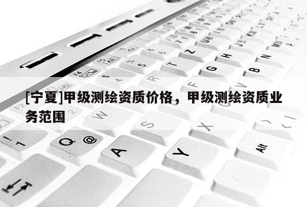 [寧夏]甲級測繪資質(zhì)價格，甲級測繪資質(zhì)業(yè)務(wù)范圍