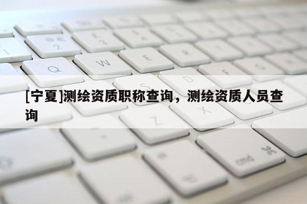 [寧夏]測(cè)繪資質(zhì)職稱查詢，測(cè)繪資質(zhì)人員查詢