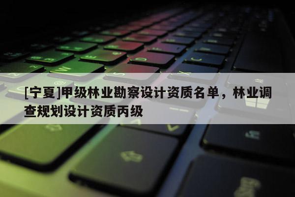 [寧夏]甲級林業(yè)勘察設計資質名單，林業(yè)調查規(guī)劃設計資質丙級