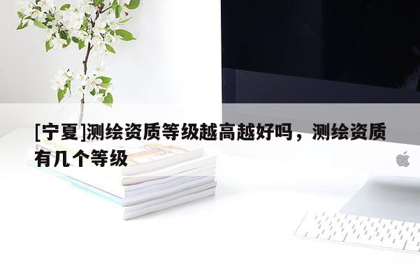 [寧夏]測繪資質等級越高越好嗎，測繪資質有幾個等級