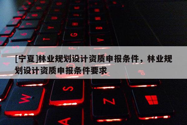 [寧夏]林業(yè)規(guī)劃設(shè)計(jì)資質(zhì)申報(bào)條件，林業(yè)規(guī)劃設(shè)計(jì)資質(zhì)申報(bào)條件要求