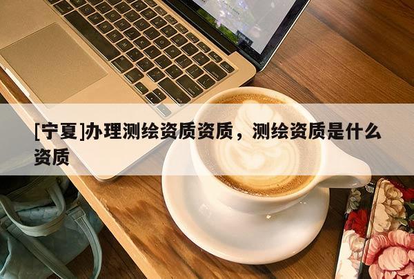 [寧夏]辦理測(cè)繪資質(zhì)資質(zhì)，測(cè)繪資質(zhì)是什么資質(zhì)