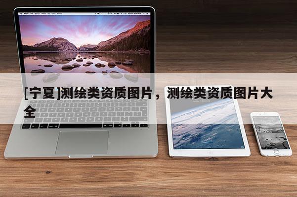 [寧夏]測繪類資質圖片，測繪類資質圖片大全