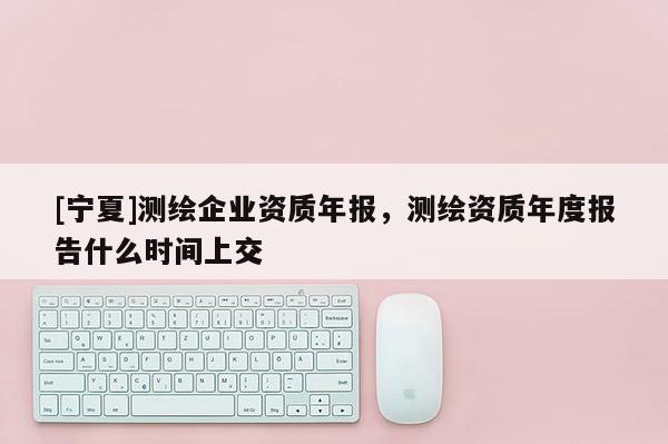 [寧夏]測繪企業資質年報，測繪資質年度報告什么時間上交