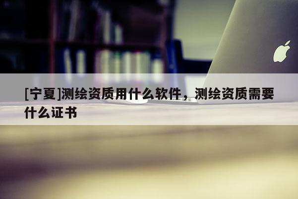 [寧夏]測(cè)繪資質(zhì)用什么軟件，測(cè)繪資質(zhì)需要什么證書(shū)