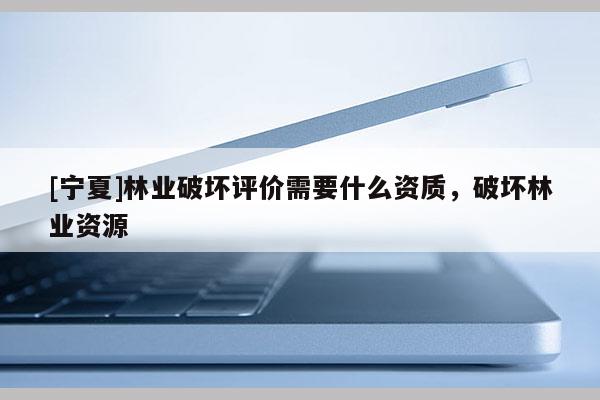 [寧夏]林業破壞評價需要什么資質，破壞林業資源
