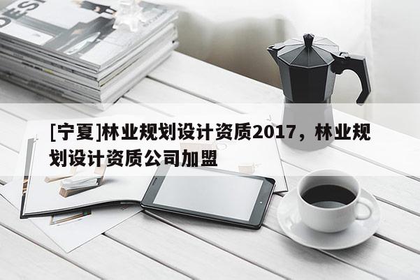 [寧夏]林業規劃設計資質2017，林業規劃設計資質公司加盟