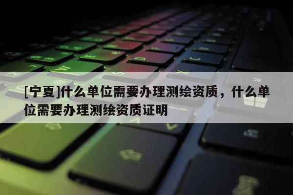 [寧夏]什么單位需要辦理測繪資質(zhì)，什么單位需要辦理測繪資質(zhì)證明