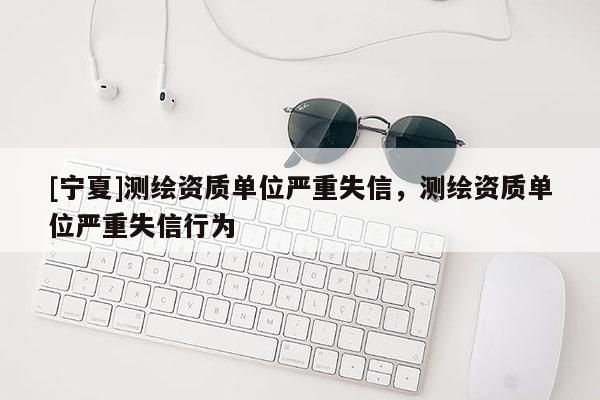 [寧夏]測繪資質單位嚴重失信，測繪資質單位嚴重失信行為