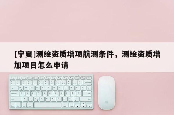 [寧夏]測繪資質增項航測條件，測繪資質增加項目怎么申請