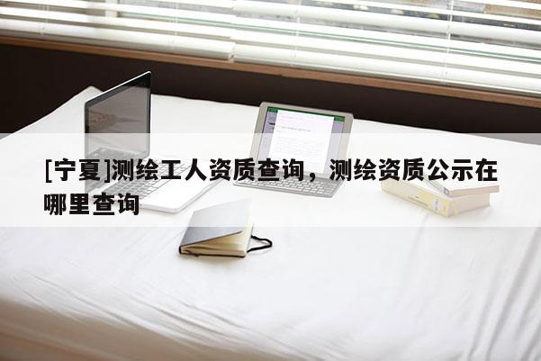 [寧夏]測繪工人資質查詢，測繪資質公示在哪里查詢