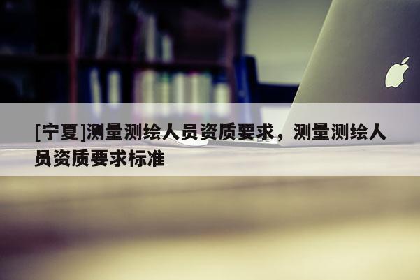 [寧夏]測量測繪人員資質要求，測量測繪人員資質要求標準