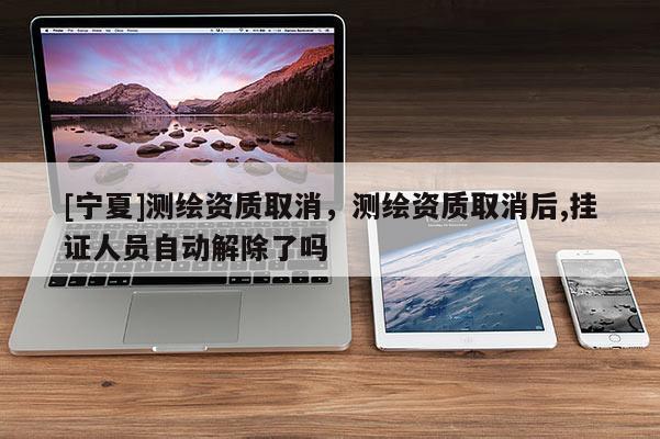 [寧夏]測繪資質取消，測繪資質取消后,掛證人員自動解除了嗎