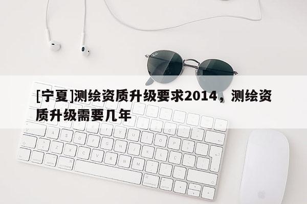 [寧夏]測(cè)繪資質(zhì)升級(jí)要求2014，測(cè)繪資質(zhì)升級(jí)需要幾年