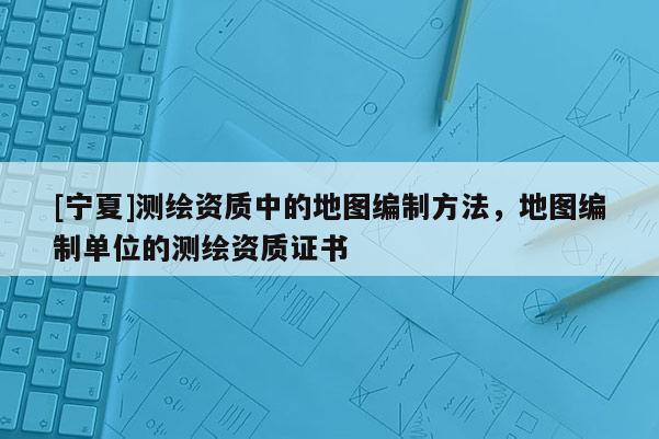 [寧夏]測(cè)繪資質(zhì)中的地圖編制方法，地圖編制單位的測(cè)繪資質(zhì)證書