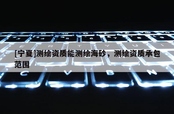 [寧夏]測(cè)繪資質(zhì)能測(cè)繪海砂，測(cè)繪資質(zhì)承包范圍