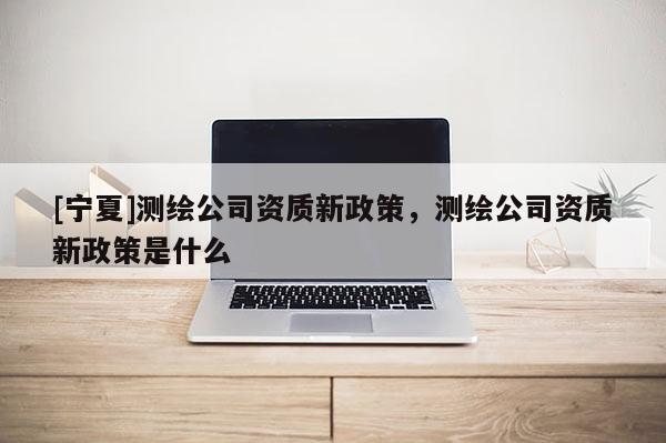 [寧夏]測繪公司資質新政策，測繪公司資質新政策是什么