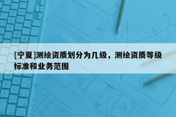 [寧夏]測繪資質劃分為幾級，測繪資質等級標準和業務范圍
