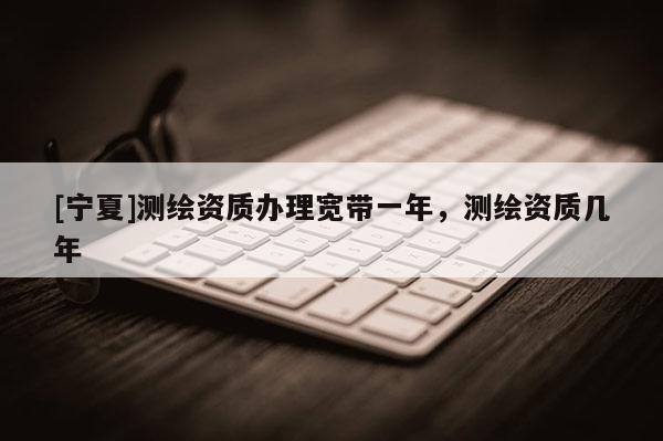 [寧夏]測繪資質辦理寬帶一年，測繪資質幾年