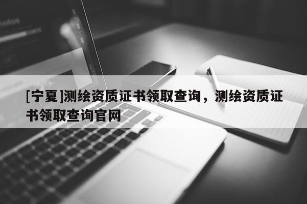 [寧夏]測繪資質證書領取查詢，測繪資質證書領取查詢官網