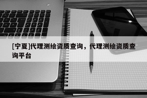 [寧夏]代理測繪資質查詢，代理測繪資質查詢平臺