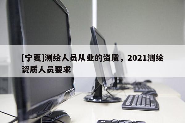 [寧夏]測繪人員從業的資質，2021測繪資質人員要求