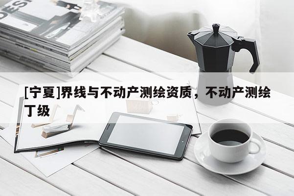 [寧夏]界線與不動產(chǎn)測繪資質(zhì)，不動產(chǎn)測繪丁級