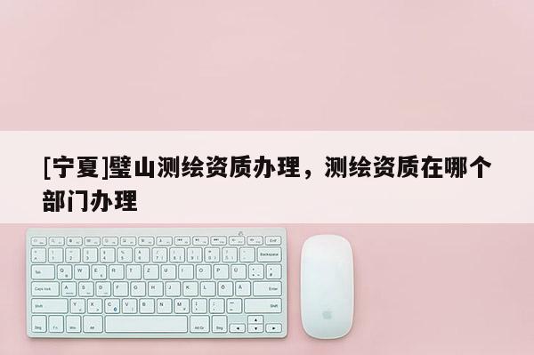 [寧夏]璧山測繪資質辦理，測繪資質在哪個部門辦理