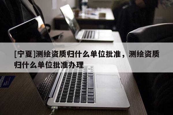 [寧夏]測繪資質歸什么單位批準，測繪資質歸什么單位批準辦理