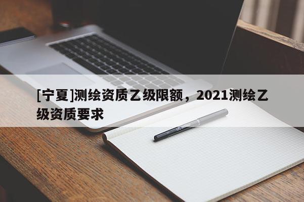 [寧夏]測繪資質乙級限額，2021測繪乙級資質要求